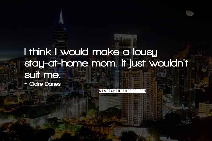 Claire Danes Quotes: I think I would make a lousy stay-at-home mom. It just wouldn't suit me.