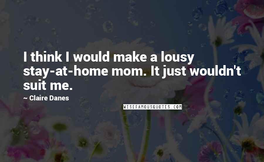 Claire Danes Quotes: I think I would make a lousy stay-at-home mom. It just wouldn't suit me.