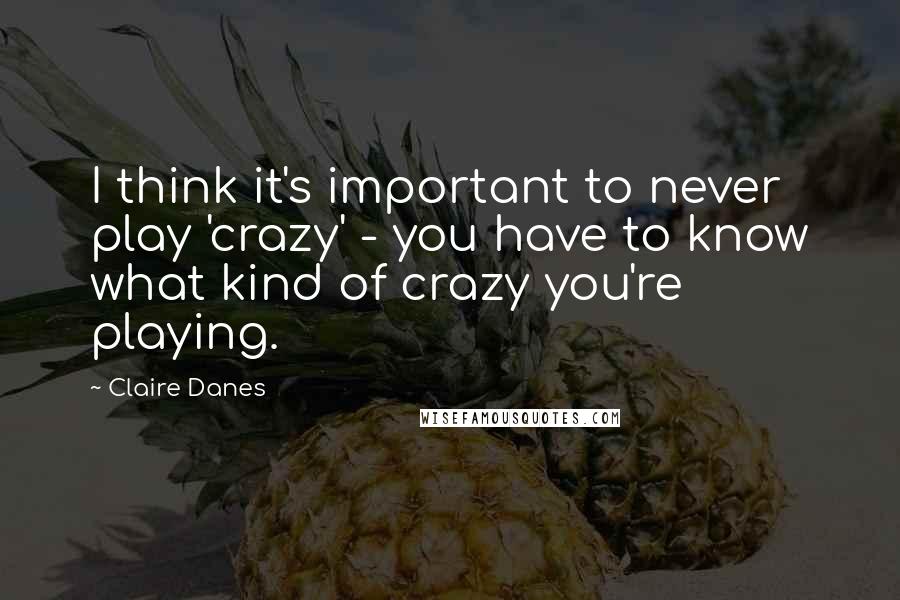 Claire Danes Quotes: I think it's important to never play 'crazy' - you have to know what kind of crazy you're playing.