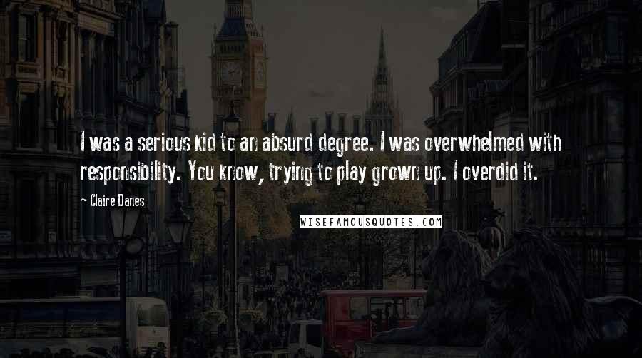 Claire Danes Quotes: I was a serious kid to an absurd degree. I was overwhelmed with responsibility. You know, trying to play grown up. I overdid it.