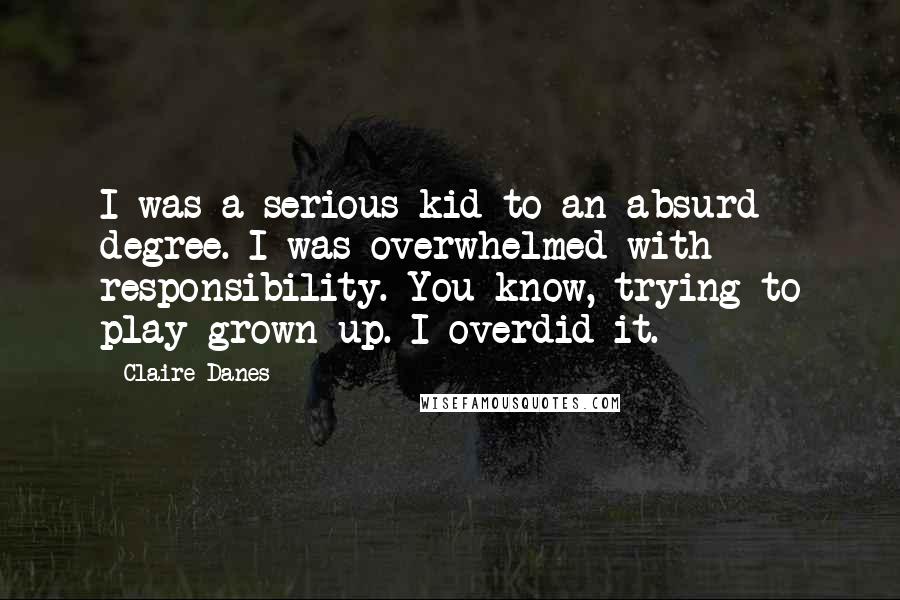 Claire Danes Quotes: I was a serious kid to an absurd degree. I was overwhelmed with responsibility. You know, trying to play grown up. I overdid it.