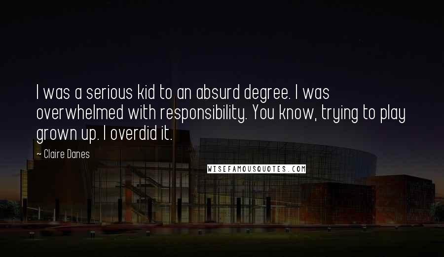 Claire Danes Quotes: I was a serious kid to an absurd degree. I was overwhelmed with responsibility. You know, trying to play grown up. I overdid it.