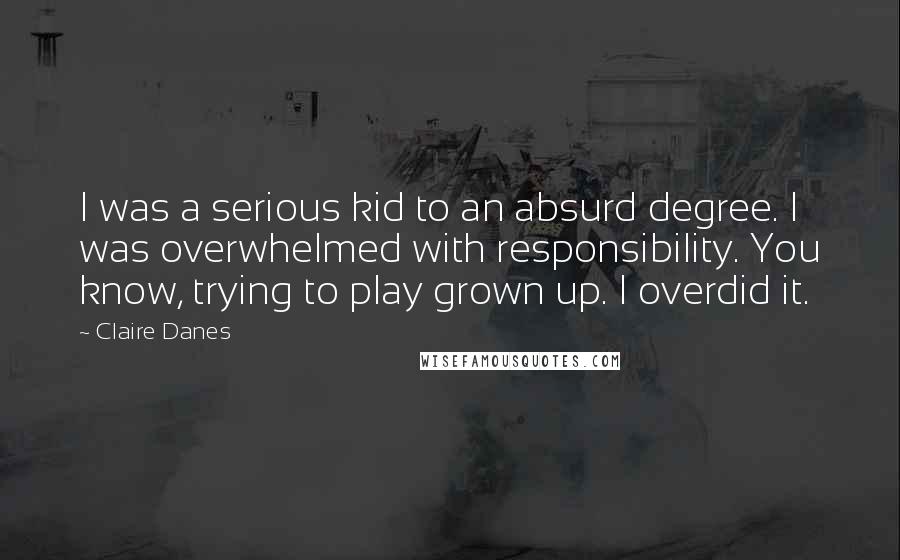 Claire Danes Quotes: I was a serious kid to an absurd degree. I was overwhelmed with responsibility. You know, trying to play grown up. I overdid it.