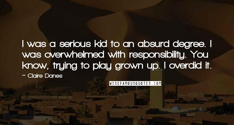 Claire Danes Quotes: I was a serious kid to an absurd degree. I was overwhelmed with responsibility. You know, trying to play grown up. I overdid it.