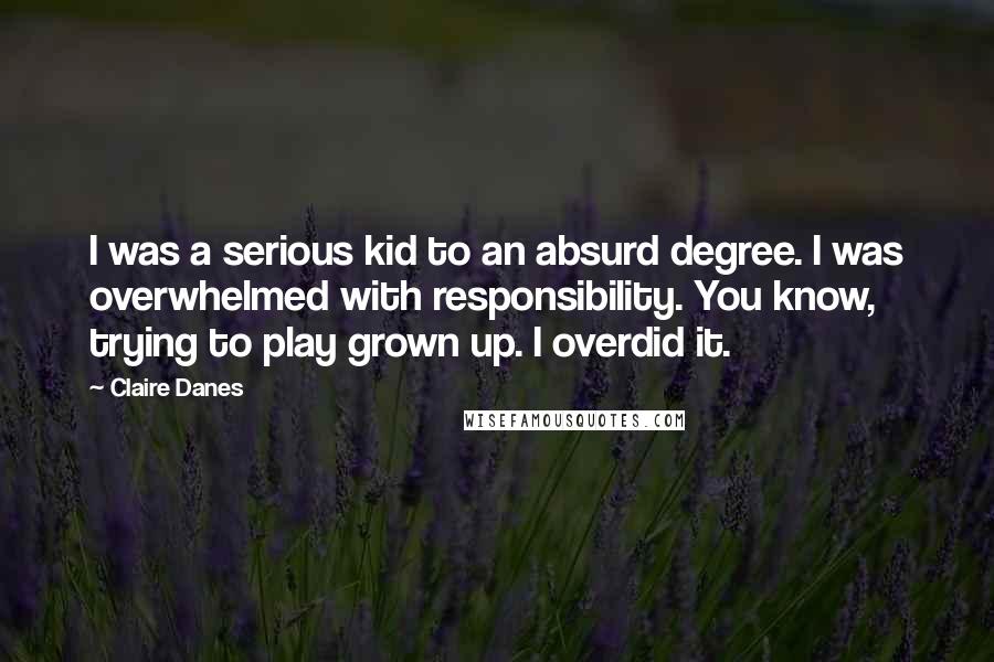 Claire Danes Quotes: I was a serious kid to an absurd degree. I was overwhelmed with responsibility. You know, trying to play grown up. I overdid it.