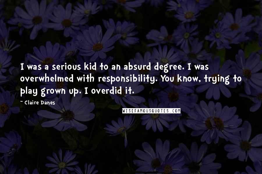 Claire Danes Quotes: I was a serious kid to an absurd degree. I was overwhelmed with responsibility. You know, trying to play grown up. I overdid it.