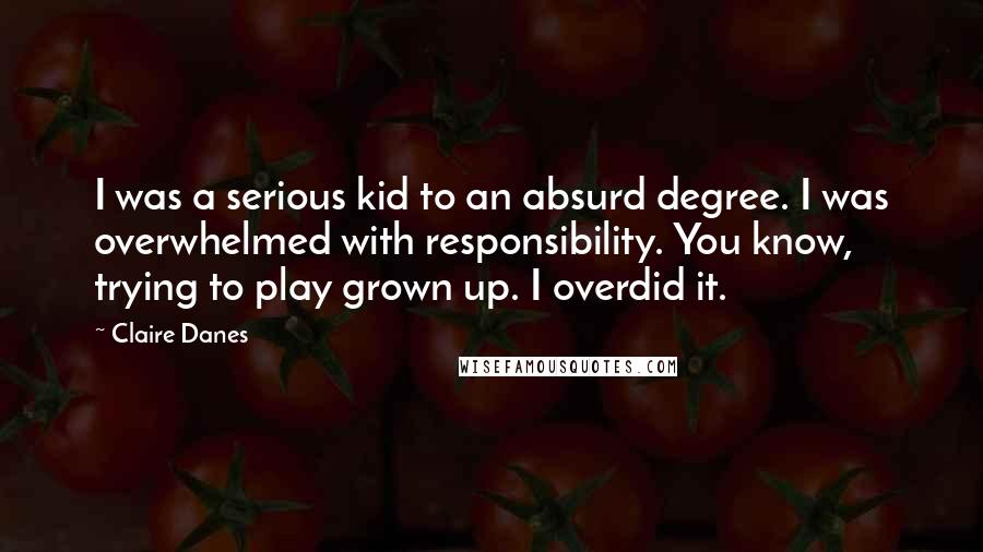 Claire Danes Quotes: I was a serious kid to an absurd degree. I was overwhelmed with responsibility. You know, trying to play grown up. I overdid it.