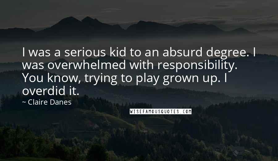 Claire Danes Quotes: I was a serious kid to an absurd degree. I was overwhelmed with responsibility. You know, trying to play grown up. I overdid it.