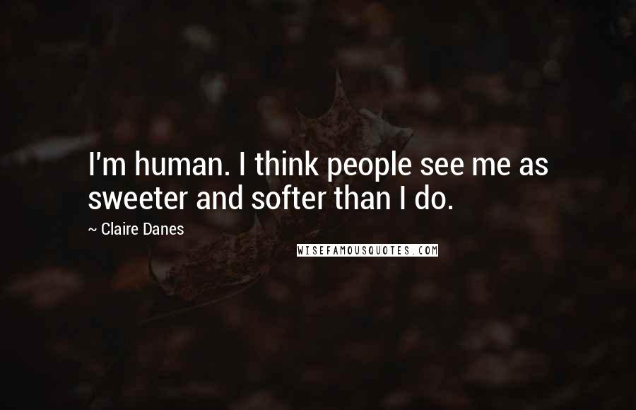 Claire Danes Quotes: I'm human. I think people see me as sweeter and softer than I do.