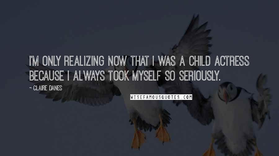 Claire Danes Quotes: I'm only realizing now that I was a child actress because I always took myself so seriously.