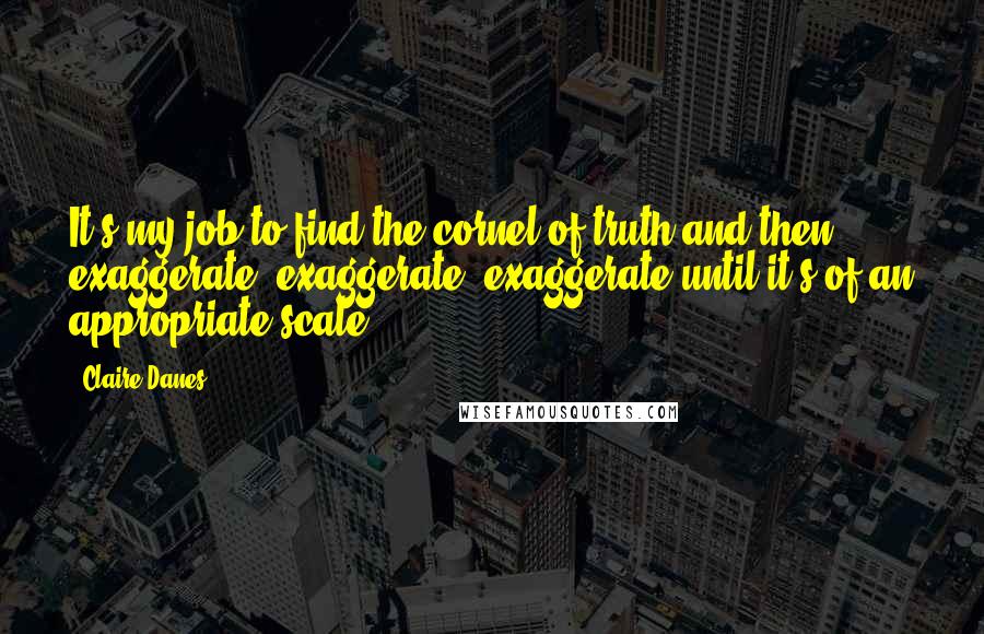 Claire Danes Quotes: It's my job to find the cornel of truth and then exaggerate, exaggerate, exaggerate until it's of an appropriate scale.