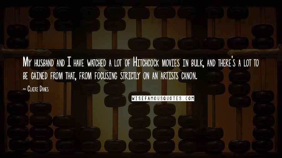 Claire Danes Quotes: My husband and I have watched a lot of Hitchcock movies in bulk, and there's a lot to be gained from that, from focusing strictly on an artists canon.