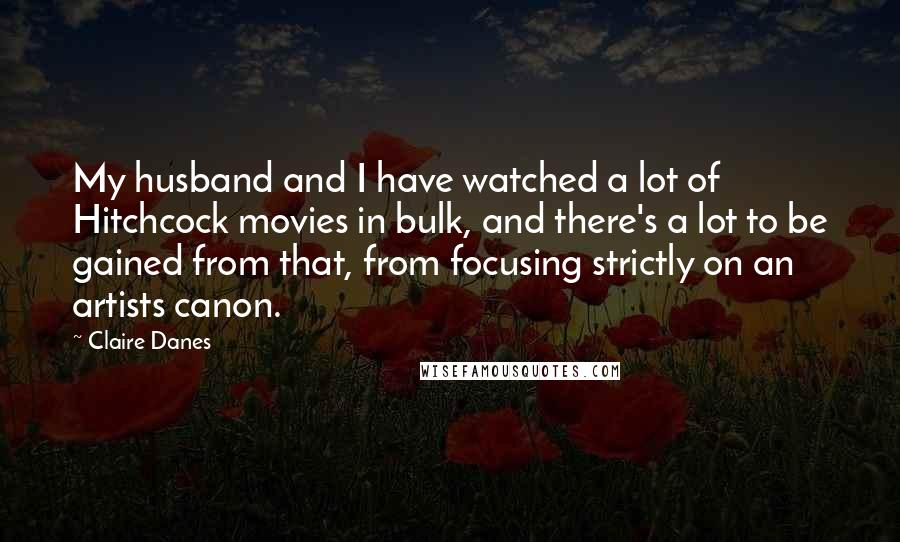 Claire Danes Quotes: My husband and I have watched a lot of Hitchcock movies in bulk, and there's a lot to be gained from that, from focusing strictly on an artists canon.