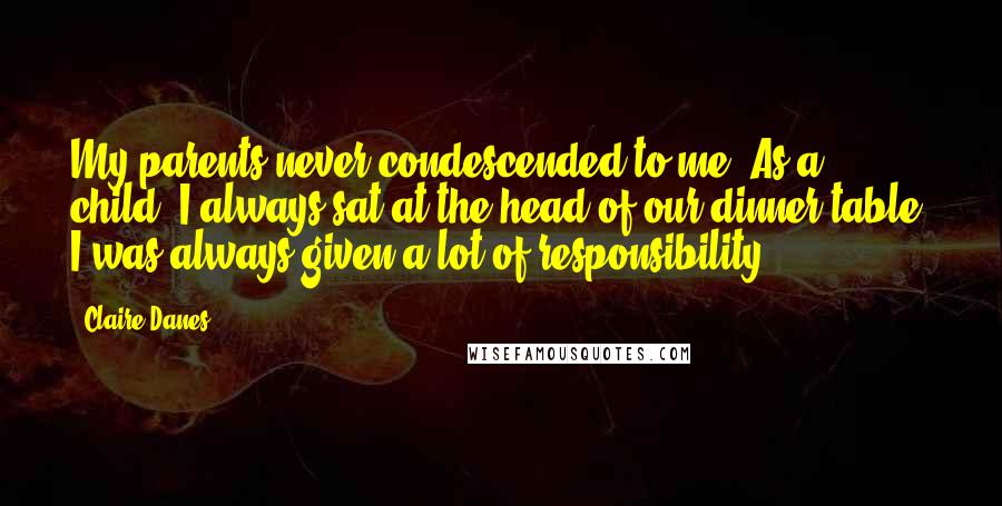 Claire Danes Quotes: My parents never condescended to me. As a child, I always sat at the head of our dinner table. I was always given a lot of responsibility.