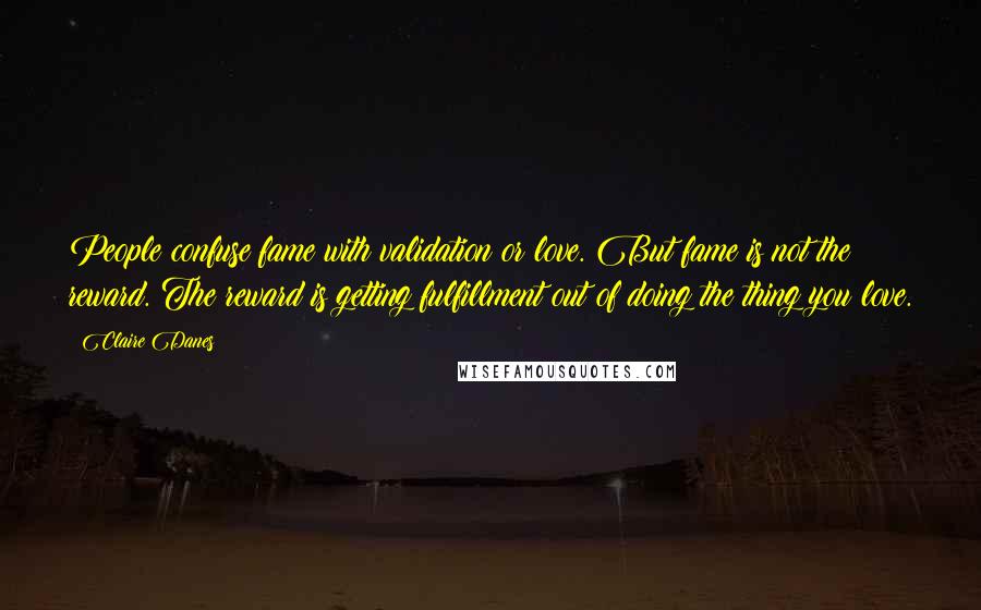 Claire Danes Quotes: People confuse fame with validation or love. But fame is not the reward. The reward is getting fulfillment out of doing the thing you love.