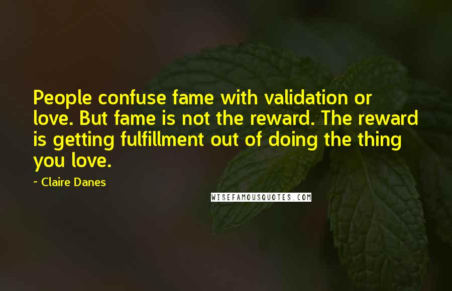 Claire Danes Quotes: People confuse fame with validation or love. But fame is not the reward. The reward is getting fulfillment out of doing the thing you love.