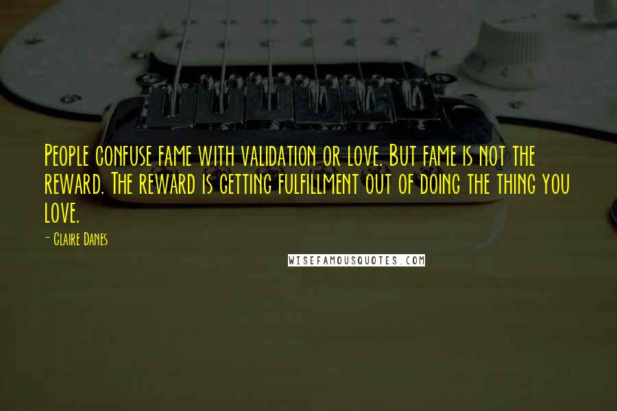 Claire Danes Quotes: People confuse fame with validation or love. But fame is not the reward. The reward is getting fulfillment out of doing the thing you love.