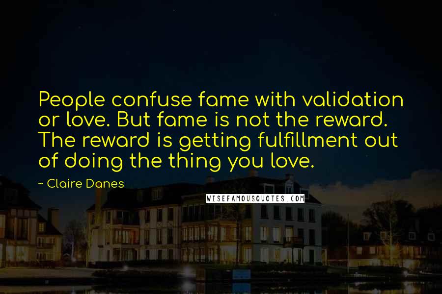 Claire Danes Quotes: People confuse fame with validation or love. But fame is not the reward. The reward is getting fulfillment out of doing the thing you love.