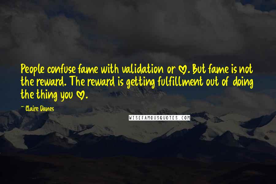 Claire Danes Quotes: People confuse fame with validation or love. But fame is not the reward. The reward is getting fulfillment out of doing the thing you love.