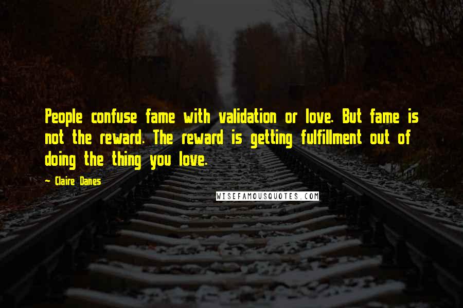 Claire Danes Quotes: People confuse fame with validation or love. But fame is not the reward. The reward is getting fulfillment out of doing the thing you love.