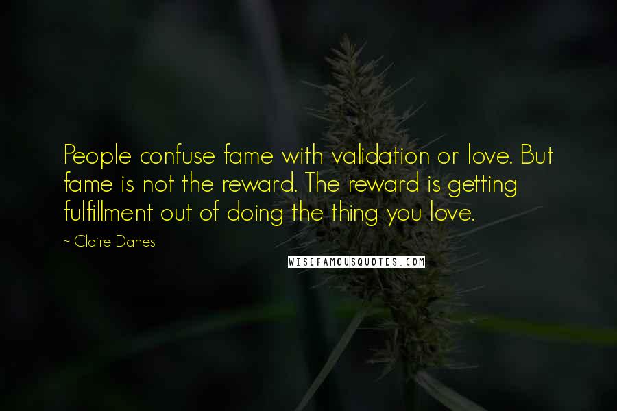 Claire Danes Quotes: People confuse fame with validation or love. But fame is not the reward. The reward is getting fulfillment out of doing the thing you love.