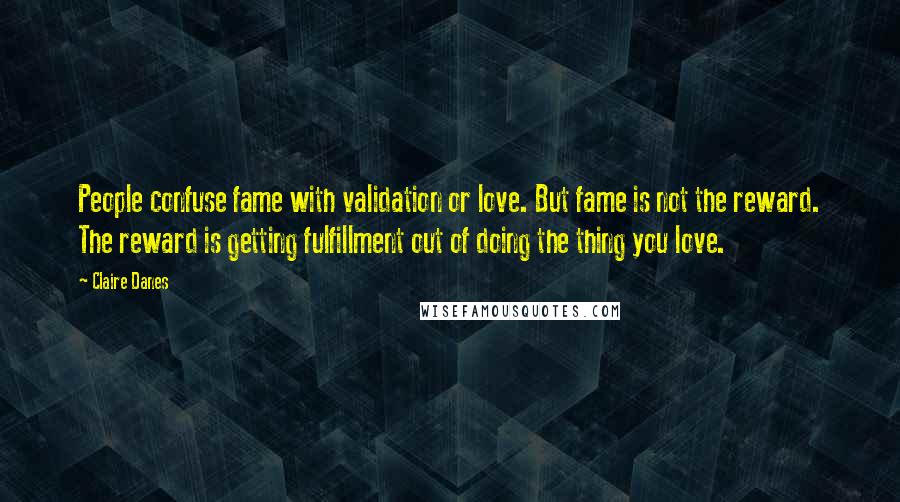 Claire Danes Quotes: People confuse fame with validation or love. But fame is not the reward. The reward is getting fulfillment out of doing the thing you love.