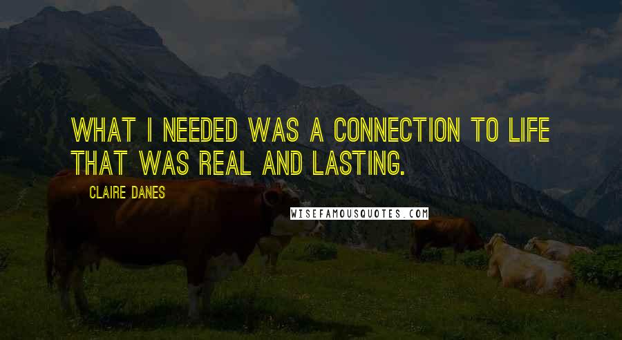 Claire Danes Quotes: What I needed was a connection to life that was real and lasting.