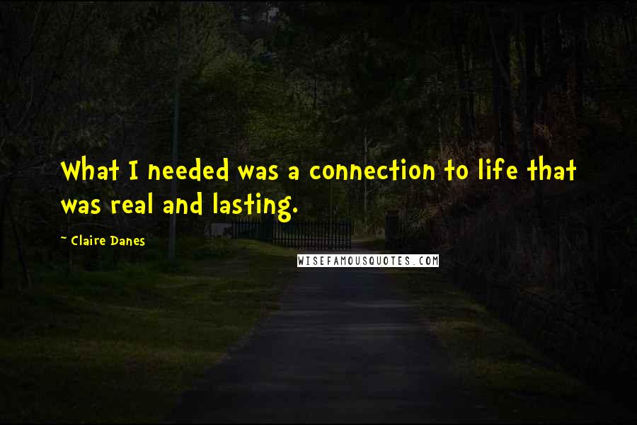 Claire Danes Quotes: What I needed was a connection to life that was real and lasting.