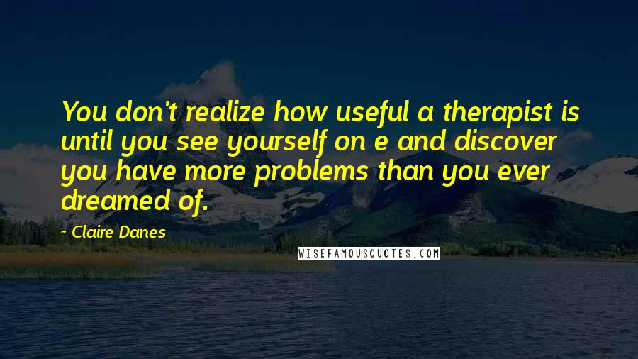 Claire Danes Quotes: You don't realize how useful a therapist is until you see yourself on e and discover you have more problems than you ever dreamed of.