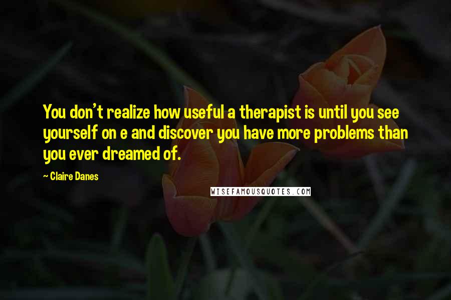 Claire Danes Quotes: You don't realize how useful a therapist is until you see yourself on e and discover you have more problems than you ever dreamed of.