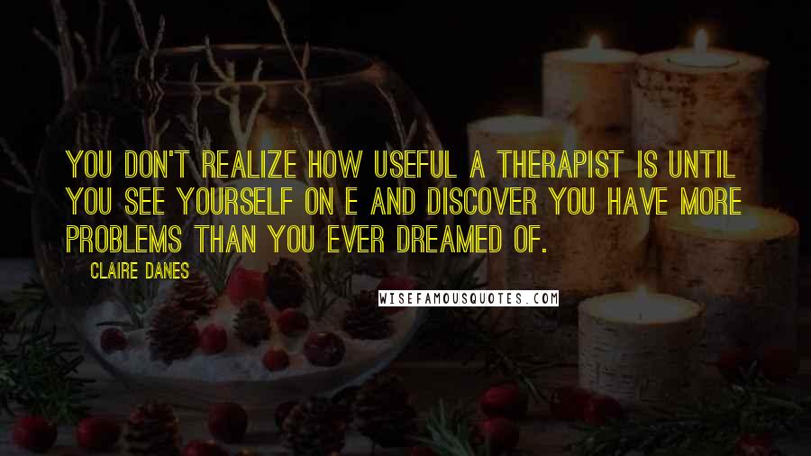 Claire Danes Quotes: You don't realize how useful a therapist is until you see yourself on e and discover you have more problems than you ever dreamed of.