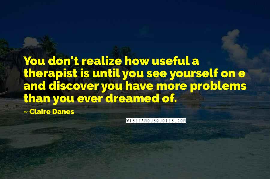 Claire Danes Quotes: You don't realize how useful a therapist is until you see yourself on e and discover you have more problems than you ever dreamed of.