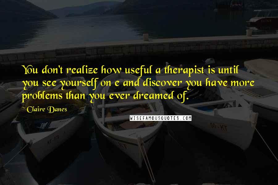 Claire Danes Quotes: You don't realize how useful a therapist is until you see yourself on e and discover you have more problems than you ever dreamed of.