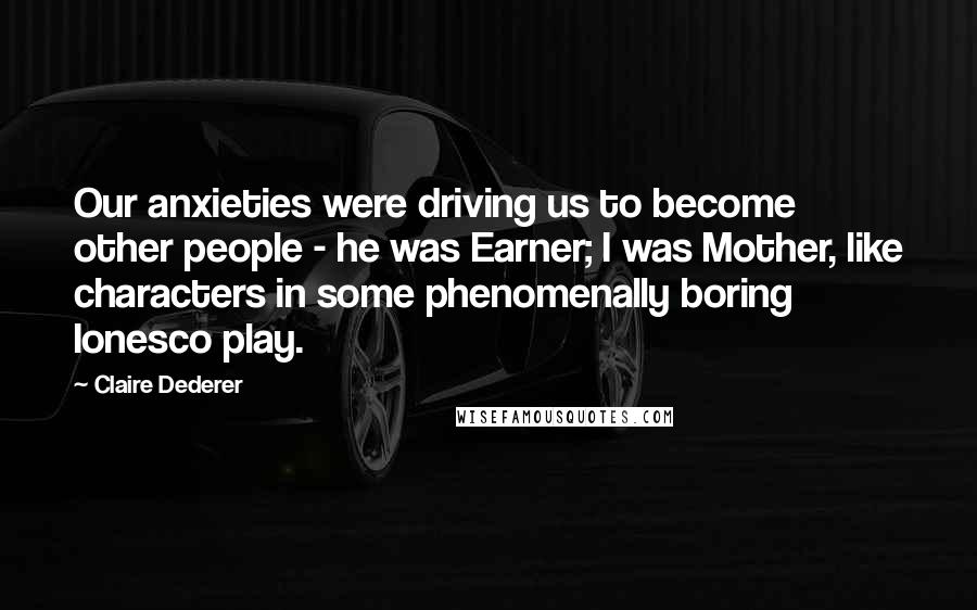 Claire Dederer Quotes: Our anxieties were driving us to become other people - he was Earner; I was Mother, like characters in some phenomenally boring Ionesco play.