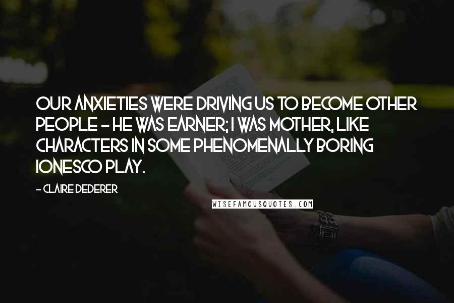 Claire Dederer Quotes: Our anxieties were driving us to become other people - he was Earner; I was Mother, like characters in some phenomenally boring Ionesco play.