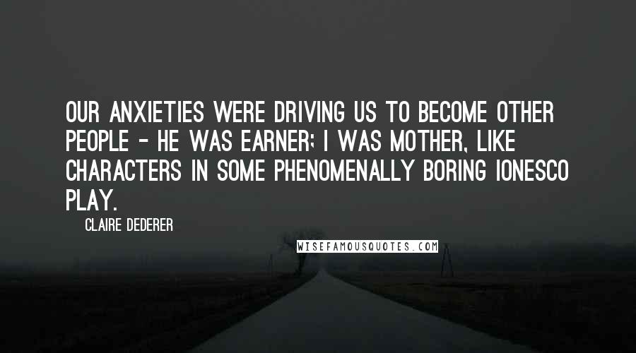 Claire Dederer Quotes: Our anxieties were driving us to become other people - he was Earner; I was Mother, like characters in some phenomenally boring Ionesco play.