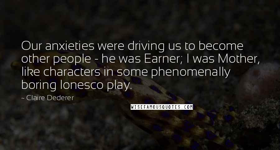 Claire Dederer Quotes: Our anxieties were driving us to become other people - he was Earner; I was Mother, like characters in some phenomenally boring Ionesco play.