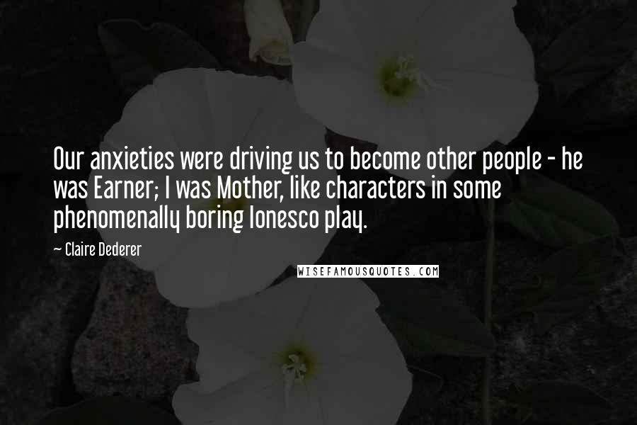 Claire Dederer Quotes: Our anxieties were driving us to become other people - he was Earner; I was Mother, like characters in some phenomenally boring Ionesco play.