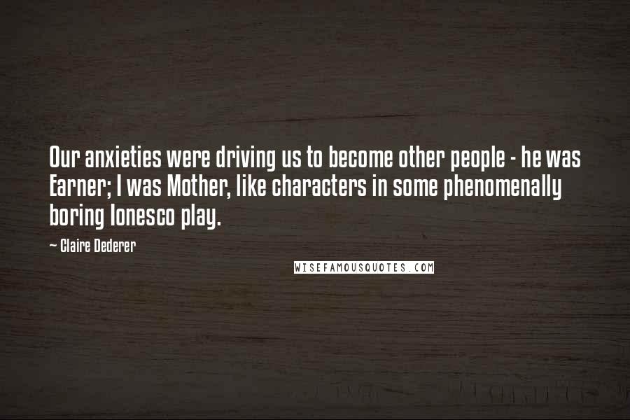 Claire Dederer Quotes: Our anxieties were driving us to become other people - he was Earner; I was Mother, like characters in some phenomenally boring Ionesco play.