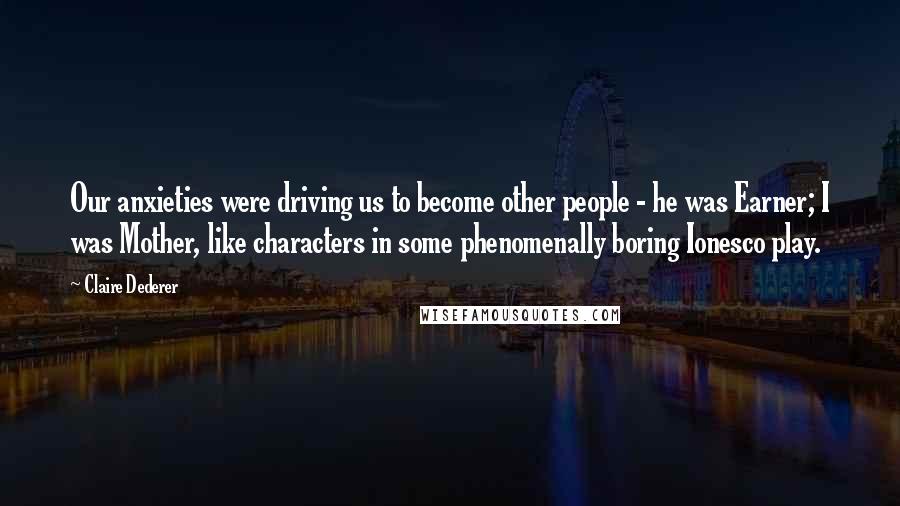 Claire Dederer Quotes: Our anxieties were driving us to become other people - he was Earner; I was Mother, like characters in some phenomenally boring Ionesco play.