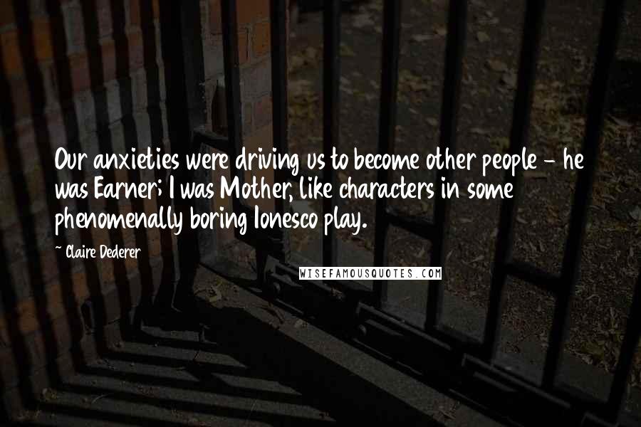 Claire Dederer Quotes: Our anxieties were driving us to become other people - he was Earner; I was Mother, like characters in some phenomenally boring Ionesco play.