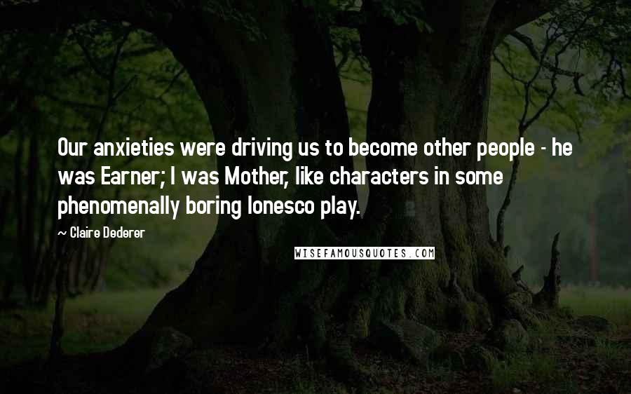 Claire Dederer Quotes: Our anxieties were driving us to become other people - he was Earner; I was Mother, like characters in some phenomenally boring Ionesco play.