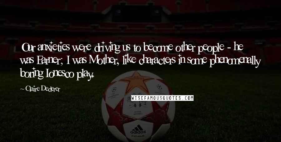 Claire Dederer Quotes: Our anxieties were driving us to become other people - he was Earner; I was Mother, like characters in some phenomenally boring Ionesco play.