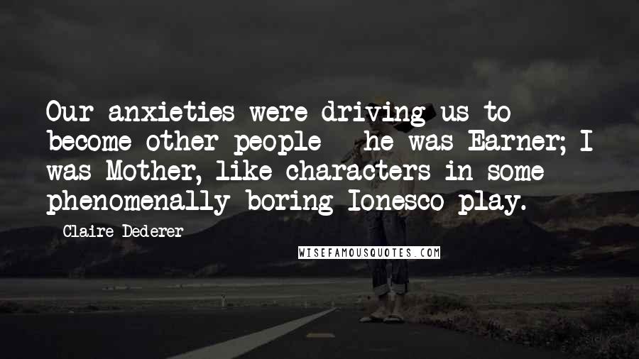 Claire Dederer Quotes: Our anxieties were driving us to become other people - he was Earner; I was Mother, like characters in some phenomenally boring Ionesco play.