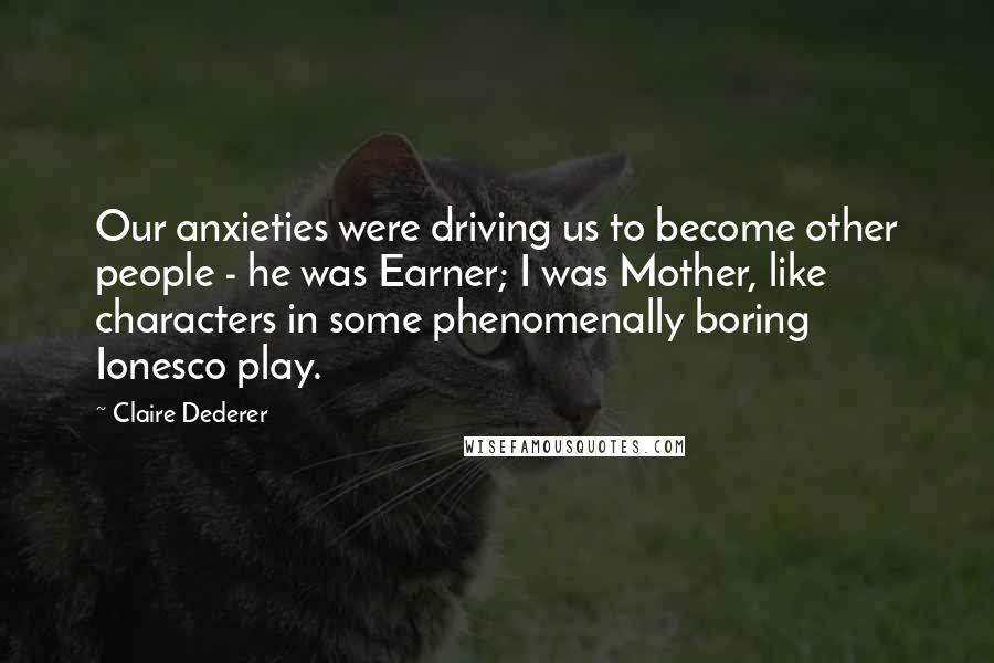 Claire Dederer Quotes: Our anxieties were driving us to become other people - he was Earner; I was Mother, like characters in some phenomenally boring Ionesco play.