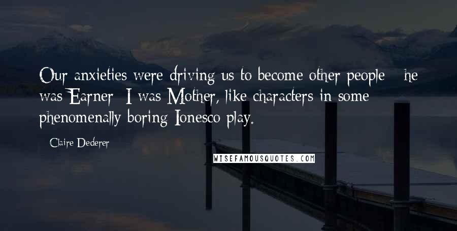 Claire Dederer Quotes: Our anxieties were driving us to become other people - he was Earner; I was Mother, like characters in some phenomenally boring Ionesco play.