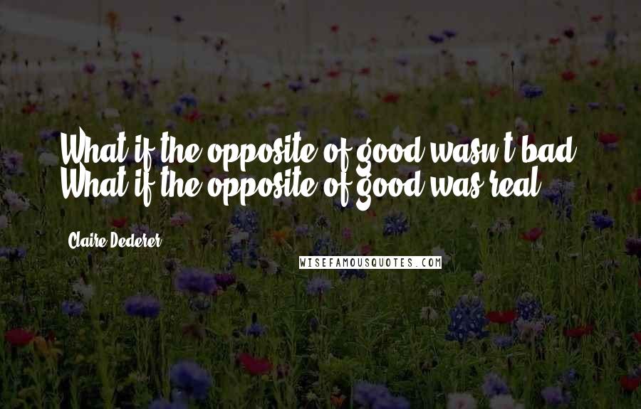 Claire Dederer Quotes: What if the opposite of good wasn't bad? What if the opposite of good was real?