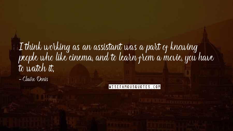 Claire Denis Quotes: I think working as an assistant was a part of knowing people who like cinema, and to learn from a movie, you have to watch it.