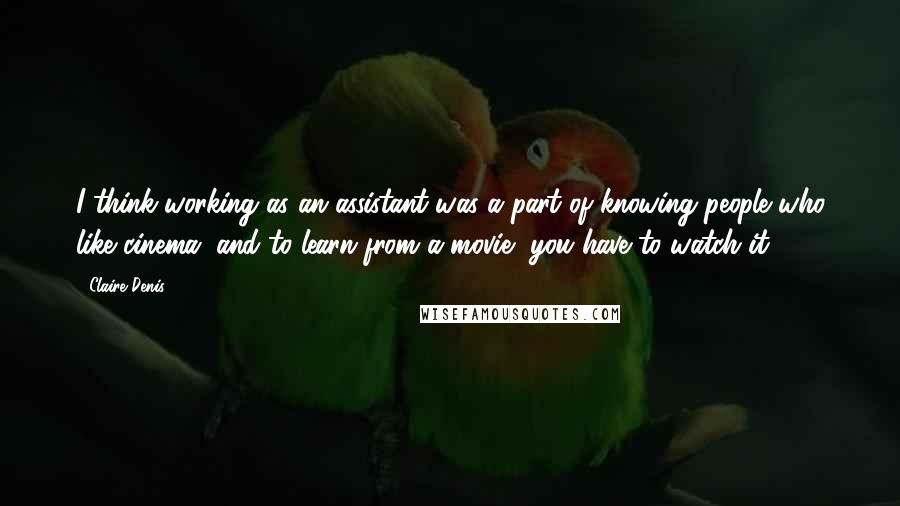 Claire Denis Quotes: I think working as an assistant was a part of knowing people who like cinema, and to learn from a movie, you have to watch it.