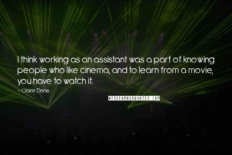 Claire Denis Quotes: I think working as an assistant was a part of knowing people who like cinema, and to learn from a movie, you have to watch it.